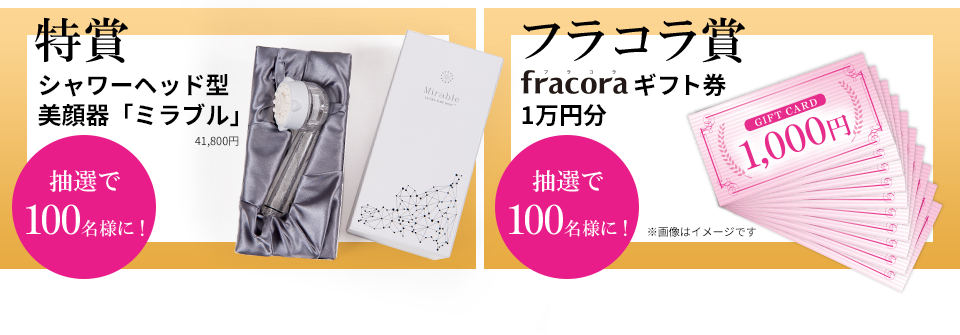 特賞 シャワーヘッド型美顔器「ミラブル」 41,800円 抽選で100名様に！ フラコラ賞 fracoraギフト券1万円分 抽選で100名様に！※画像はイメージです