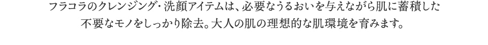 フラコラのクレンジング・洗顔アイテムは、必要な潤いを与えながら肌に蓄積した不要なモノをしっかり除去。大人の肌の理想的な肌環境を育みます。