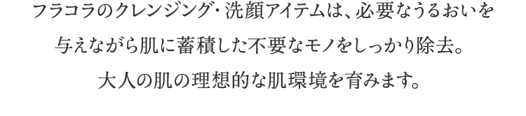 フラコラのクレンジング・洗顔アイテムは、必要な潤いを与えながら肌に蓄積した不要なモノをしっかり除去。大人の肌の理想的な肌環境を育みます。