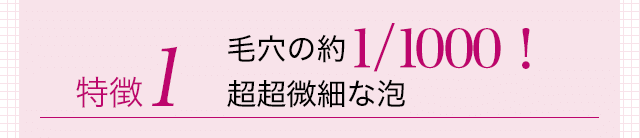 特徴1 毛穴の約1/1000!超超微細な泡