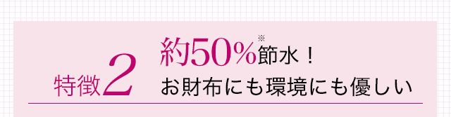 特徴2 約50%※節水! お財布にも環境にも優しい
