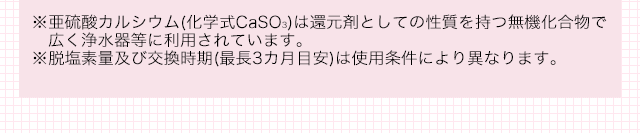 ※亜硫酸カルシウム(化学式CaSO3)は還元剤としての性質を持つ無機化合物で広く浄水器等に利用されています。 ※脱塩素量及び交換時期(最長3カ月目安)は使用条件により異なります。