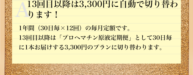 A13回目以降は3,300円に自動で切り替わ
ります! 1年間(30日毎×12回)の毎月定額です。13回目以降は「プロヘマチン原液定期便」として30日毎に1本お届けする3,300円のプランに切り替わります。