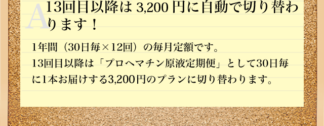 A13回目以降は3,200円に自動で切り替わ
ります! 1年間(30日毎×12回)の毎月定額です。13回目以降は「プロヘマチン原液 詰め替え用 定期便」として30日毎に1袋お届けする3,200円のプランに切り替わります。