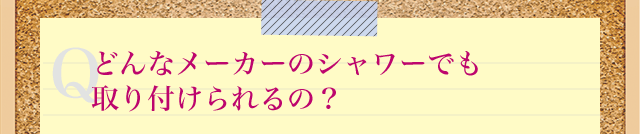 Qどんなメーカーのシャワーでも取り付けられるの?